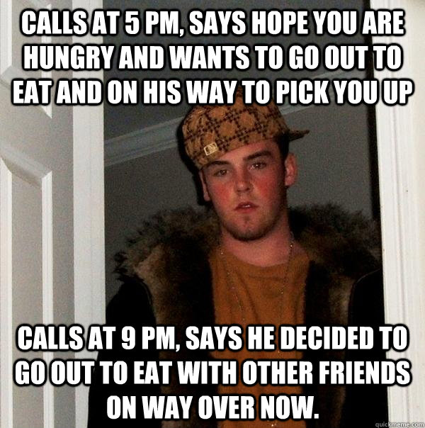 Calls at 5 PM, says hope you are hungry and wants to go out to eat and on his way to pick you up calls at 9 pm, says he decided to go out to eat with other friends on way over now.  Scumbag Steve