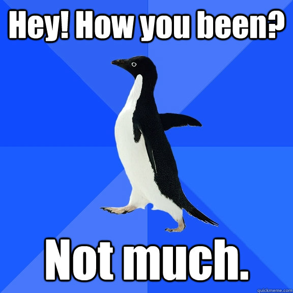 Hey! How you been? Not much.   Socially Awkward Penguin