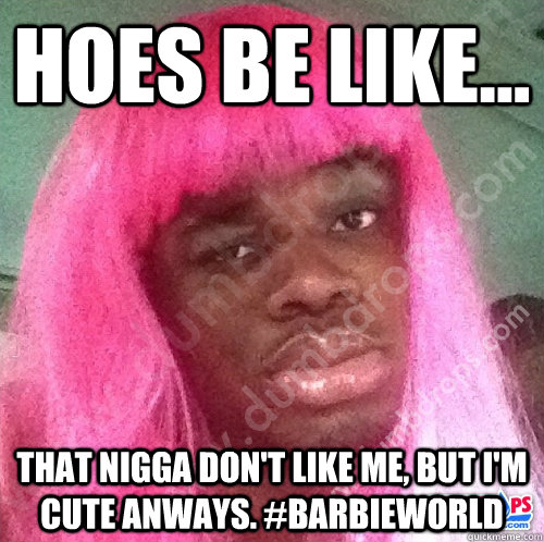 hoes be like... that nigga don't like me, but i'm cute anways. #barbieWorld  