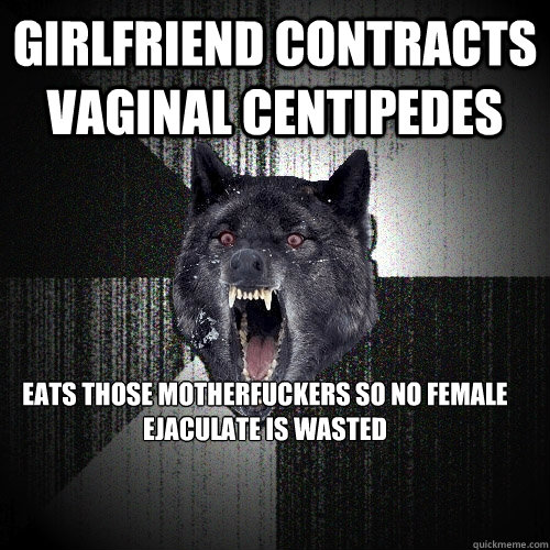 Girlfriend contracts vaginal centipedes Eats those motherfuckers so no female ejaculate is wasted  Insanity Wolf