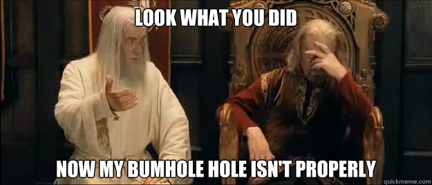 look what you did now my bumhole hole isn't properly  Annoyed Gandalf