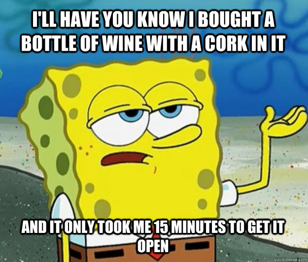 I'll have you know I bought a bottle of wine with a cork in it AND IT ONLY TOOK ME 15 MINUTES TO GET IT OPEN  Tough Spongebob