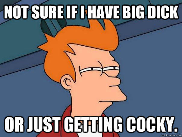 Not sure if i have big dick Or just getting cocky.  Futurama Fry