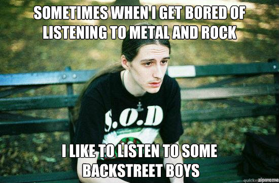 Sometimes When I get bored of listening to metal and rock i like to listen to some
 backstreet boys  Metalhead Mike