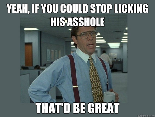 Yeah, if you could stop licking HIS asshole That'd be great - Yeah, if you could stop licking HIS asshole That'd be great  Office Space Lumbergh