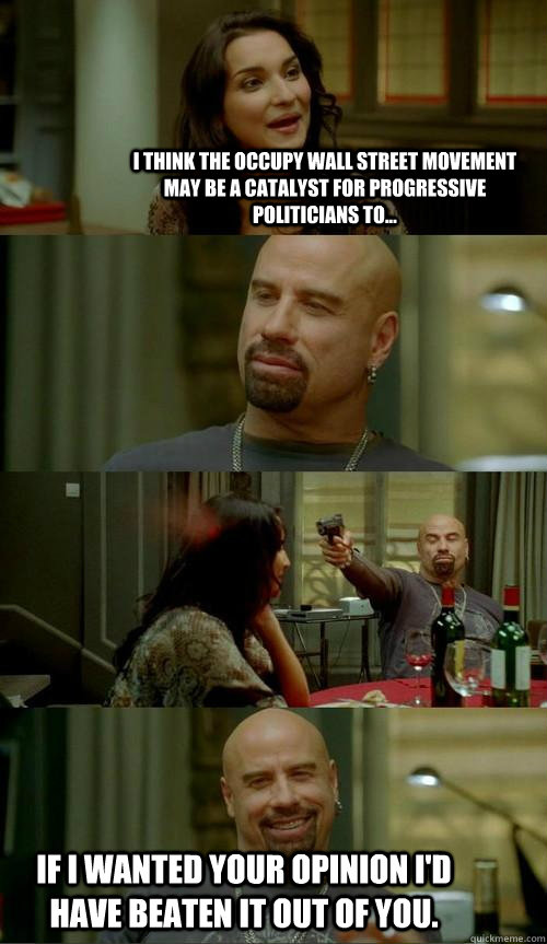 i think the occupy wall street movement may be a catalyst for progressive politicians to... if i wanted your opinion i'd have beaten it out of you.  Skinhead John