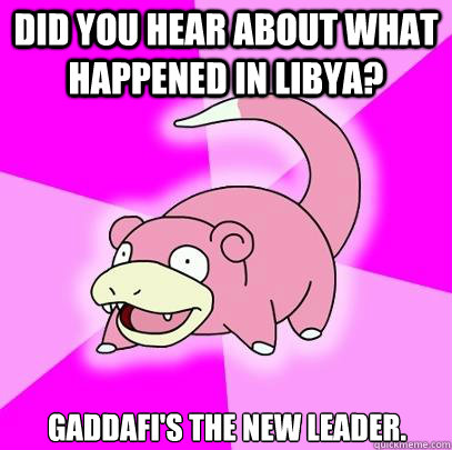 did you hear about what happened in libya? Gaddafi's the new leader.  Slowpoke