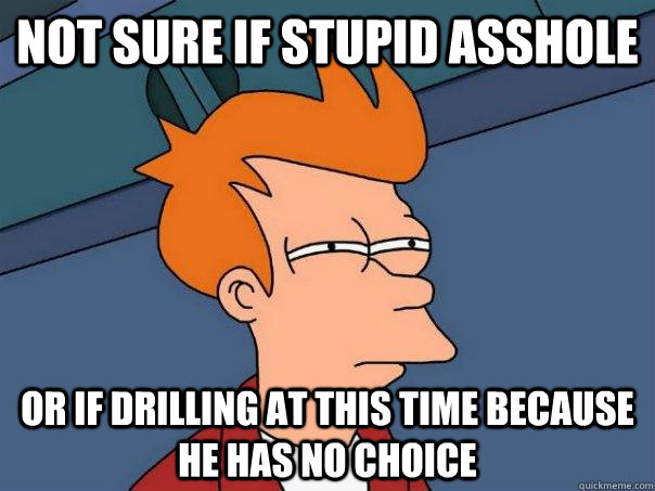 Not sure if stupid asshole or if drilling at this time because he has no choice  Futurama Fry