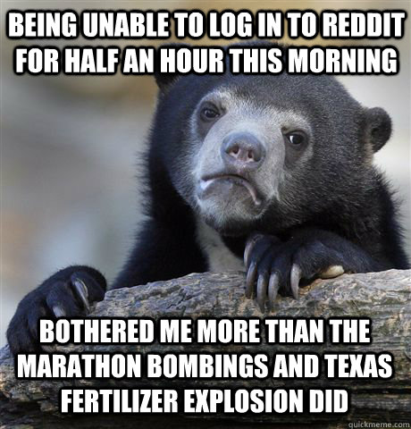 being unable to log in to reddit for half an hour this morning bothered me more than the marathon bombings and texas fertilizer explosion did  Confession Bear