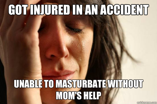 Got injured in an accident Unable to masturbate without mom's help  First World Problems