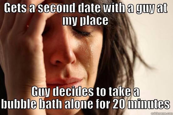 GETS A SECOND DATE WITH A GUY AT MY PLACE GUY DECIDES TO TAKE A BUBBLE BATH ALONE FOR 20 MINUTES First World Problems
