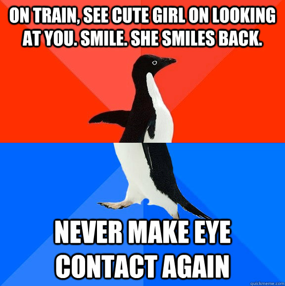 On train, see cute girl on looking at you. Smile. She smiles back. Never make eye contact again  Socially Awesome Awkward Penguin