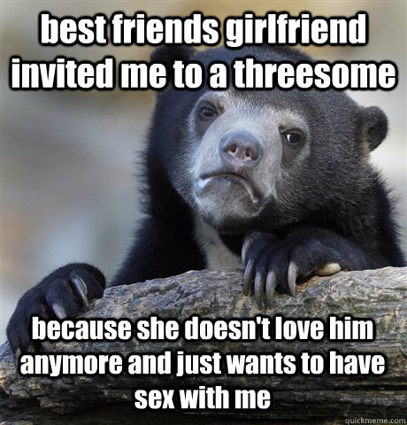best friends girlfriend invited me to a threesome  because she doesn't love him anymore and just wants to have sex with me  - best friends girlfriend invited me to a threesome  because she doesn't love him anymore and just wants to have sex with me   Confession Bear