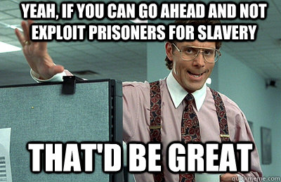 Yeah, if you can go ahead and not exploit prisoners for slavery that'd be great  Office Space
