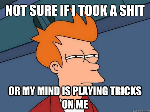 Not sure if i took a shit or my mind is playing tricks on me  Not sure Fry