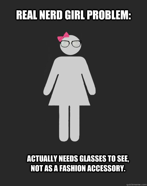 Real Nerd Girl Problem: Actually needs glasses to see, not as a fashion accessory.  Real Nerd Girl Problem