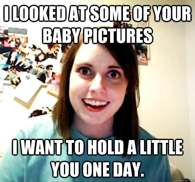 i looked at some of your baby pictures I want to hold a little you one day.  Overly Attached Girlfriend