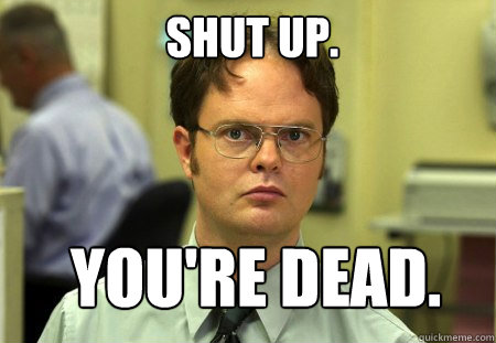 Shut up. You're dead.  Schrute