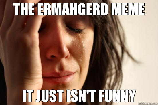 THE ERMAHGERD MEME IT JUST ISN'T FUNNY  First World Problems