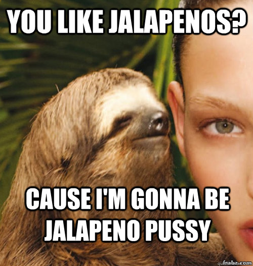 You like Jalapenos? Cause I'm gonna be Jalapeno pussy   rape sloth