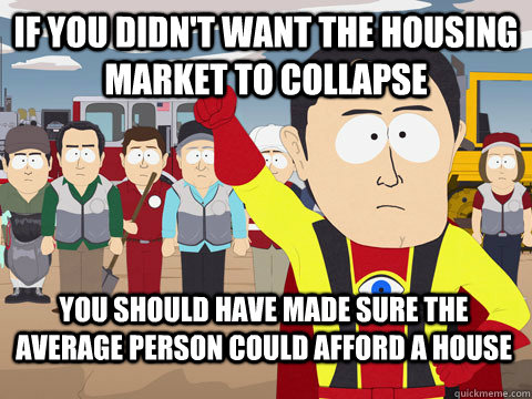 if you didn't want the housing market to collapse you should have made sure the average person could afford a house  Captain Hindsight
