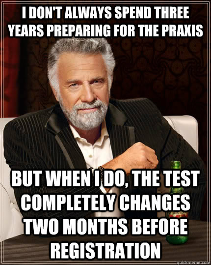I don't always spend three years preparing for the PRAXIS but when I do, the test completely changes two months before registration  The Most Interesting Man In The World
