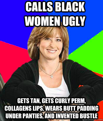 Calls black women ugly Gets tan, gets curly perm, collagens lips, wears butt padding under panties, and invented bustle  Sheltering Suburban Mom