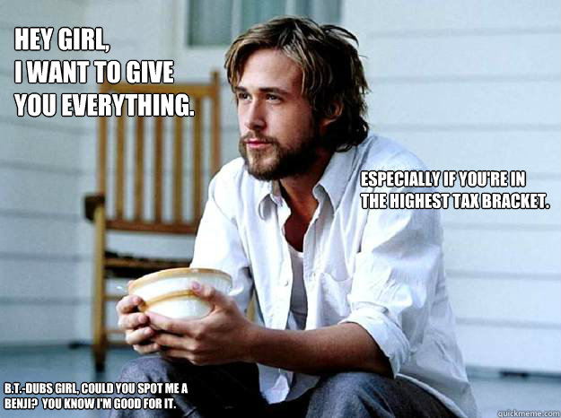 Hey girl,
I want to give you everything. Especially if you're in the highest tax bracket. B.T.-dubs girl, could you spot me a Benji?  You know I'm good for it. - Hey girl,
I want to give you everything. Especially if you're in the highest tax bracket. B.T.-dubs girl, could you spot me a Benji?  You know I'm good for it.  Paul Ryan Gosling