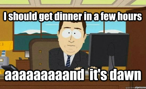 I should get dinner in a few hours aaaaaaaaand  it's dawn  anditsgone