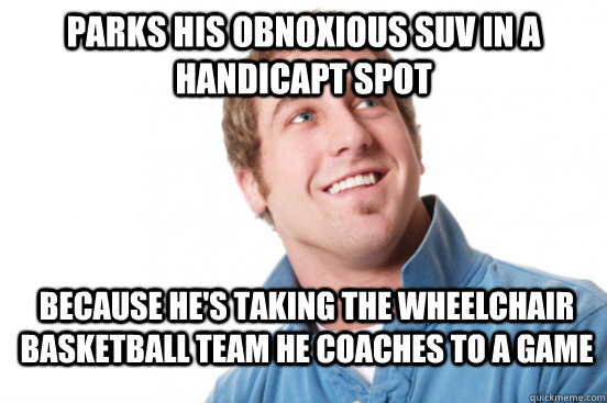 Parks his obnoxious SUV in a handicapt spot Because he's taking the wheelchair basketball team he coaches to a game  Misunderstood Douchebag