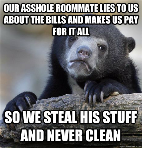 OUR ASSHOLE ROOMMATE LIES TO US ABOUT THE BILLS AND MAKES US PAY FOR IT ALL SO WE STEAL HIS STUFF AND NEVER CLEAN - OUR ASSHOLE ROOMMATE LIES TO US ABOUT THE BILLS AND MAKES US PAY FOR IT ALL SO WE STEAL HIS STUFF AND NEVER CLEAN  Confession Bear