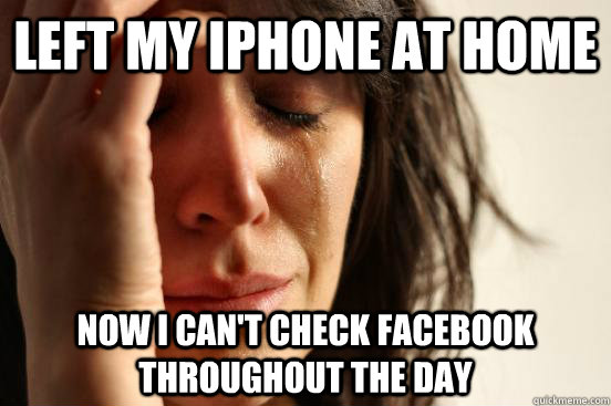 left my iphone at home now I can't check facebook throughout the day   First World Problems