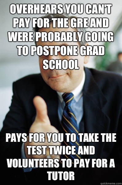 Overhears you can't pay for the GRE and were probably going to postpone grad school Pays for you to take the test twice and volunteers to pay for a tutor  Good Guy Boss