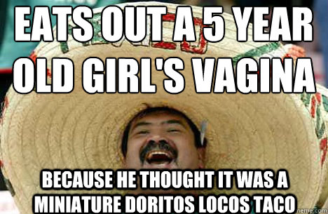 eats out a 5 year old girl's vagina because he thought it was a miniature Doritos Locos Taco - eats out a 5 year old girl's vagina because he thought it was a miniature Doritos Locos Taco  Merry mexican
