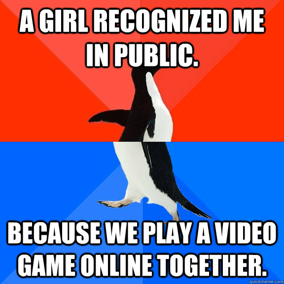 A girl recognized me in public.  Because we play a video game online together.    Socially Awesome Awkward Penguin