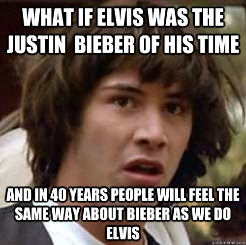 What if elvis was the Justin  bieber of his time  And in 40 years people will feel the same way about bieber as we do elvis  conspiracy keanu