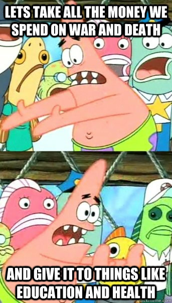 Lets take all the money we spend on war and death and give it to things like education and health   Push it somewhere else Patrick