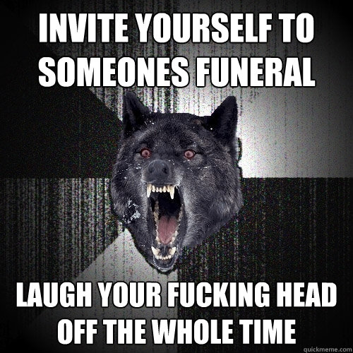 Invite yourself to someones funeral Laugh your fucking head off the whole time  Insanity Wolf