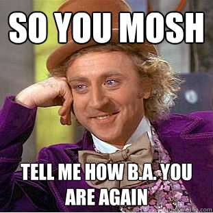 so you mosh tell me how B.A. you are again  Condescending Wonka
