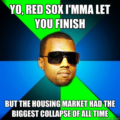 Yo, Red Sox I'mma let you finish But the housing market had the biggest collapse of all time  Interrupting Kanye
