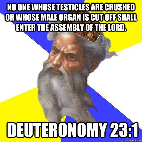 No one whose testicles are crushed or whose male organ is cut off shall enter the assembly of the Lord.  Deuteronomy 23:1  Advice God
