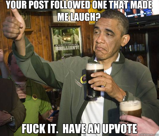 Your post followed one that made me laugh? Fuck it.  Have an upvote  Upvoting Obama