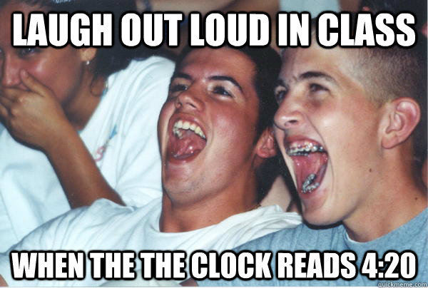 Laugh out loud in class When the the clock reads 4:20   Immature High Schoolers