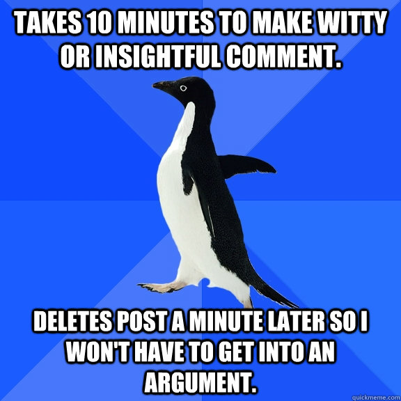 Takes 10 minutes to make witty or insightful comment. Deletes post a minute later so I won't have to get into an argument.  Socially Awkward Penguin