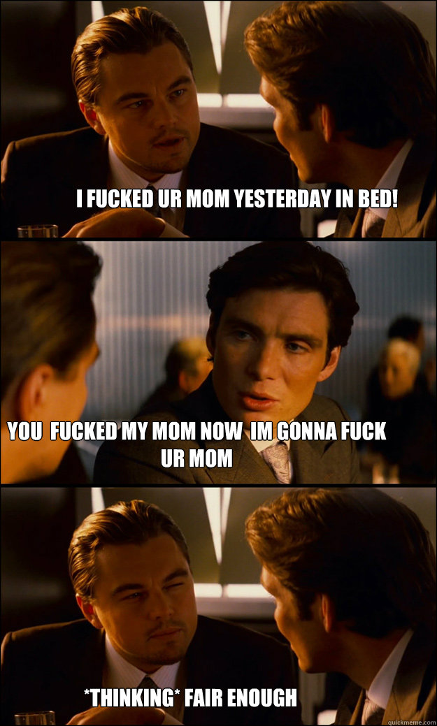i fucked ur mom yesterday in bed! you  fucked my mom now  im gonna fuck ur mom *thinking* fair enough - i fucked ur mom yesterday in bed! you  fucked my mom now  im gonna fuck ur mom *thinking* fair enough  Inception