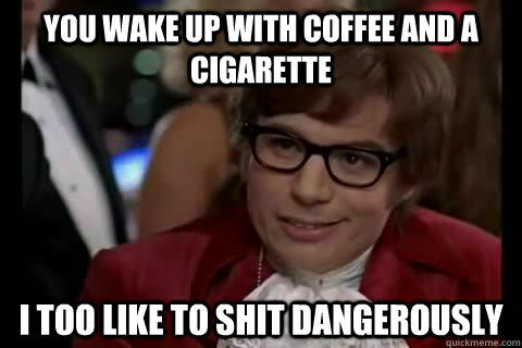 you wake up with coffee and a cigarette i too like to shit dangerously - you wake up with coffee and a cigarette i too like to shit dangerously  Dangerously - Austin Powers