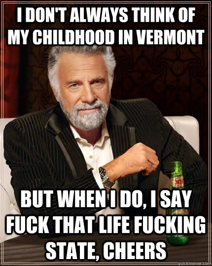 I don't always think of my childhood in Vermont but when I do, I say fuck that life fucking state, Cheers  The Most Interesting Man In The World