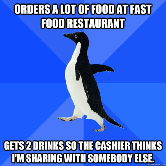Orders a lot of food at fast food restaurant gets 2 drinks so the cashier thinks I'm sharing with somebody else.  Socially Awkward Penguin