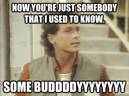 Now You're Just Somebody That I Used To Know. Some Buddddyyyyyyyy  