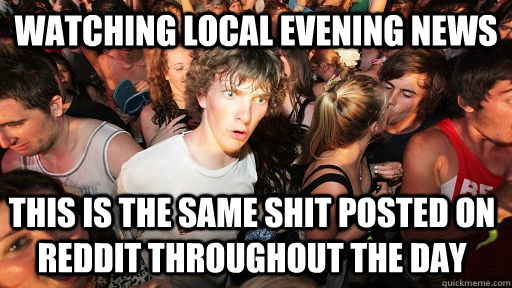 Watching local evening news This is the same shit posted on reddit throughout the day  Sudden Clarity Clarence